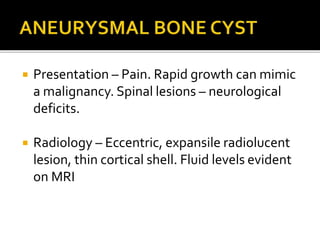  Presentation – Pain. Rapid growth can mimic
a malignancy. Spinal lesions – neurological
deficits.
 Radiology – Eccentric, expansile radiolucent
lesion, thin cortical shell. Fluid levels evident
on MRI
 