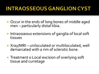  Occur in the ends of long bones of middle aged
men – particularly distal tibia.
 Intraosseous extensions of ganglia of local soft
tissues
 Xray/MRI – uniloculated or multiloculated, well
demarcated with a rim of sclerotic bone.
 Treatment 0 Local excision of overlying soft
tissue and curretage
 