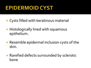  Cysts filled with keratinous material
 Histologically lined with squamous
epithelium.
 Resemble epidermal inclusion cysts of the
skin.
 Rarefied defects surrounded by sclerotic
bone
 