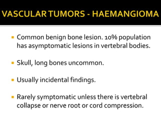  Common benign bone lesion. 10% population
has asymptomatic lesions in vertebral bodies.
 Skull, long bones uncommon.
 Usually incidental findings.
 Rarely symptomatic unless there is vertebral
collapse or nerve root or cord compression.
 