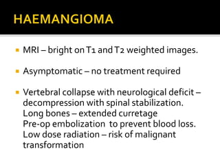  MRI – bright onT1 andT2 weighted images.
 Asymptomatic – no treatment required
 Vertebral collapse with neurological deficit –
decompression with spinal stabilization.
Long bones – extended curretage
Pre-op embolization to prevent blood loss.
Low dose radiation – risk of malignant
transformation
 