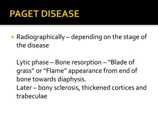  Radiographically – depending on the stage of
the disease
Lytic phase – Bone resorption – “Blade of
grass” or “Flame” appearance from end of
bone towards diaphysis.
Later – bony sclerosis, thickened cortices and
trabeculae
 