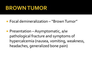  Focal demineralization – “BrownTumor”
 Presentation – Asymptomatic, a/w
pathological fracture and symptoms of
hypercalcemia (nausea, vomiting, weakness,
headaches, generalized bone pain)
 