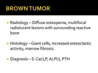  Radiology – Diffuse osteopenia, multifocal
radiolucent lesions with surrounding reactive
bone
 Histology – Giant cells, increased osteoclastic
activity, marrow fibrosis.
 Diagnosis – S. Ca( ),P, ALP( ), PTH
 