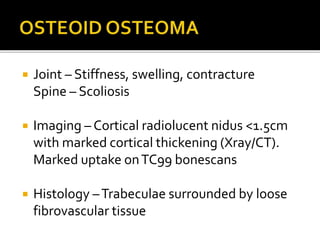  Joint – Stiffness, swelling, contracture
Spine – Scoliosis
 Imaging – Cortical radiolucent nidus <1.5cm
with marked cortical thickening (Xray/CT).
Marked uptake onTC99 bonescans
 Histology –Trabeculae surrounded by loose
fibrovascular tissue
 