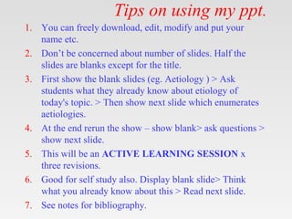 Tips on using my ppt.
1. You can freely download, edit, modify and put your
name etc.
2. Don’t be concerned about number of slides. Half the
slides are blanks except for the title.
3. First show the blank slides (eg. Aetiology ) > Ask
students what they already know about etiology of
today's topic. > Then show next slide which enumerates
aetiologies.
4. At the end rerun the show – show blank> ask questions >
show next slide.
5. This will be an ACTIVE LEARNING SESSION x
three revisions.
6. Good for self study also. Display blank slide> Think
what you already know about this > Read next slide.
7. See notes for bibliography.
 