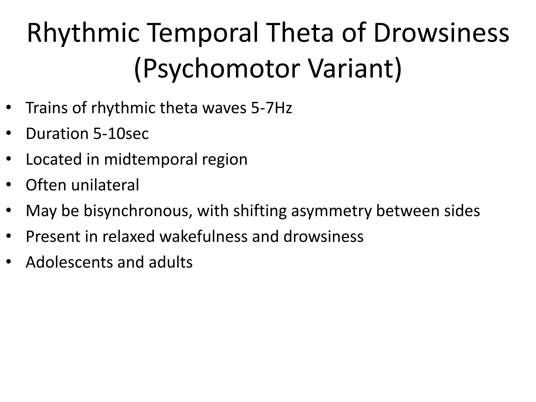 Rhythmic Temporal Theta of Drowsiness
(Psychomotor Variant)
• Trains of rhythmic theta waves 5-7Hz
• Duration 5-10sec
• Located in midtemporal region
• Often unilateral
• May be bisynchronous, with shifting asymmetry between sides
• Present in relaxed wakefulness and drowsiness
• Adolescents and adults
 