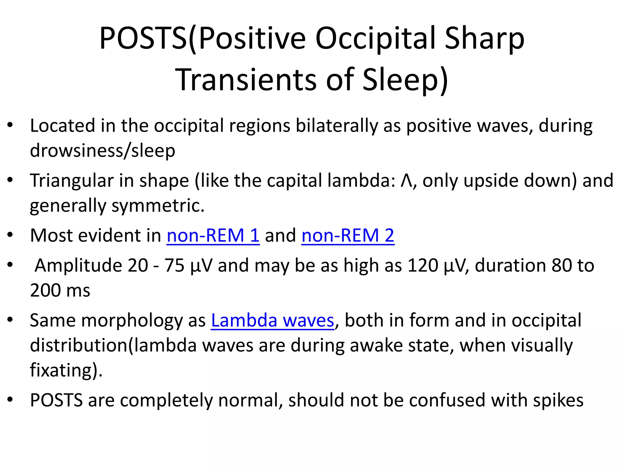 POSTS(Positive Occipital Sharp
Transients of Sleep)
• Located in the occipital regions bilaterally as positive waves, during
drowsiness/sleep
• Triangular in shape (like the capital lambda: Λ, only upside down) and
generally symmetric.
• Most evident in non-REM 1 and non-REM 2
• Amplitude 20 - 75 μV and may be as high as 120 μV, duration 80 to
200 ms
• Same morphology as Lambda waves, both in form and in occipital
distribution(lambda waves are during awake state, when visually
fixating).
• POSTS are completely normal, should not be confused with spikes
 