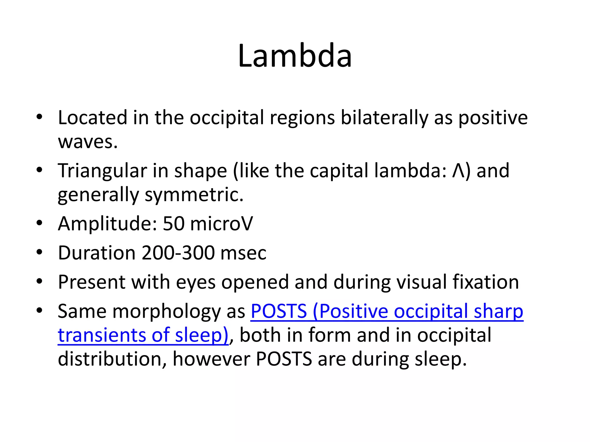 Lambda
• Located in the occipital regions bilaterally as positive
waves.
• Triangular in shape (like the capital lambda: Λ) and
generally symmetric.
• Amplitude: 50 microV
• Duration 200-300 msec
• Present with eyes opened and during visual fixation
• Same morphology as POSTS (Positive occipital sharp
transients of sleep), both in form and in occipital
distribution, however POSTS are during sleep.
 