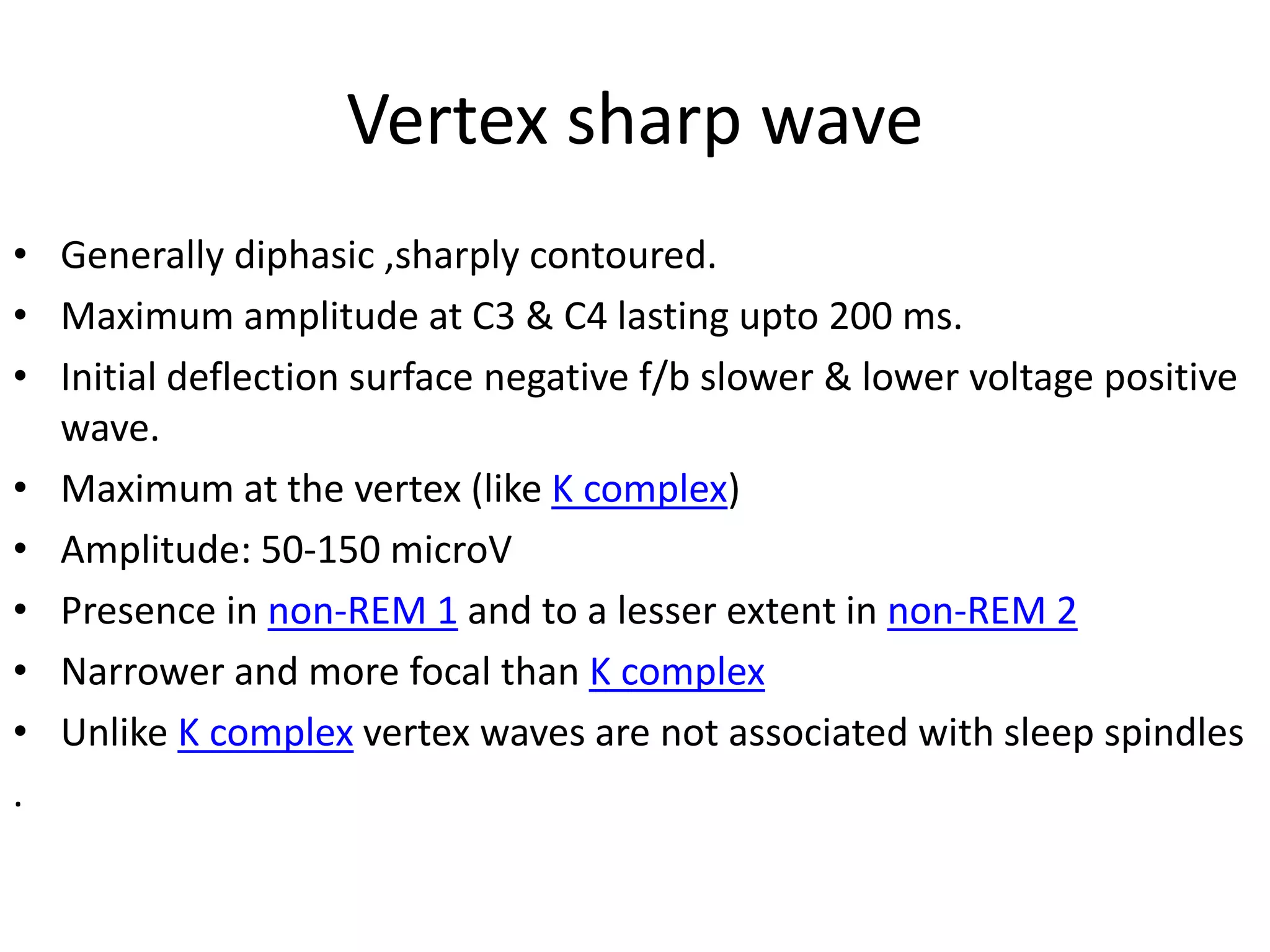 Vertex sharp wave
• Generally diphasic ,sharply contoured.
• Maximum amplitude at C3 & C4 lasting upto 200 ms.
• Initial deflection surface negative f/b slower & lower voltage positive
wave.
• Maximum at the vertex (like K complex)
• Amplitude: 50-150 microV
• Presence in non-REM 1 and to a lesser extent in non-REM 2
• Narrower and more focal than K complex
• Unlike K complex vertex waves are not associated with sleep spindles
.
 