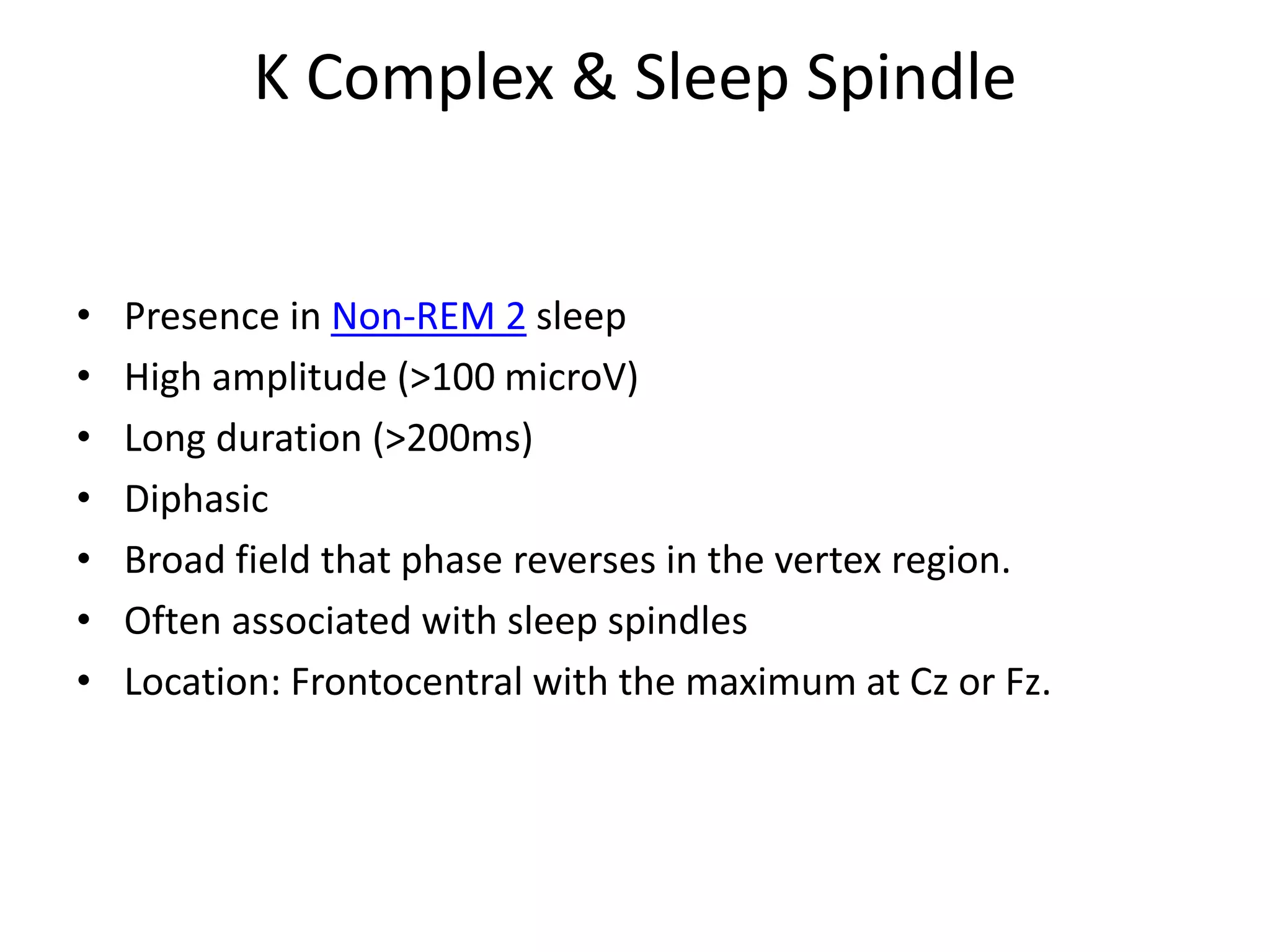 K Complex & Sleep Spindle
• Presence in Non-REM 2 sleep
• High amplitude (>100 microV)
• Long duration (>200ms)
• Diphasic
• Broad field that phase reverses in the vertex region.
• Often associated with sleep spindles
• Location: Frontocentral with the maximum at Cz or Fz.
 