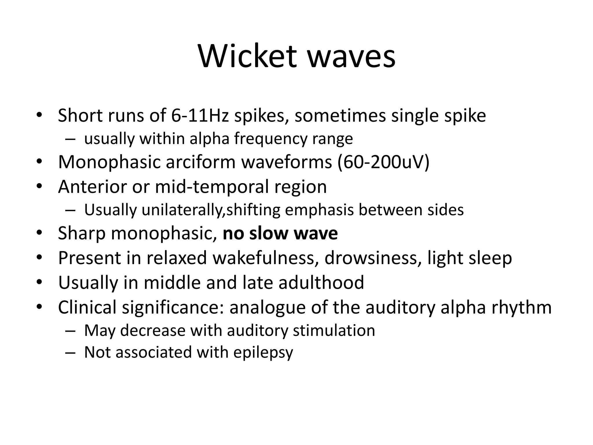 Wicket waves
• Short runs of 6-11Hz spikes, sometimes single spike
– usually within alpha frequency range
• Monophasic arciform waveforms (60-200uV)
• Anterior or mid-temporal region
– Usually unilaterally,shifting emphasis between sides
• Sharp monophasic, no slow wave
• Present in relaxed wakefulness, drowsiness, light sleep
• Usually in middle and late adulthood
• Clinical significance: analogue of the auditory alpha rhythm
– May decrease with auditory stimulation
– Not associated with epilepsy
 