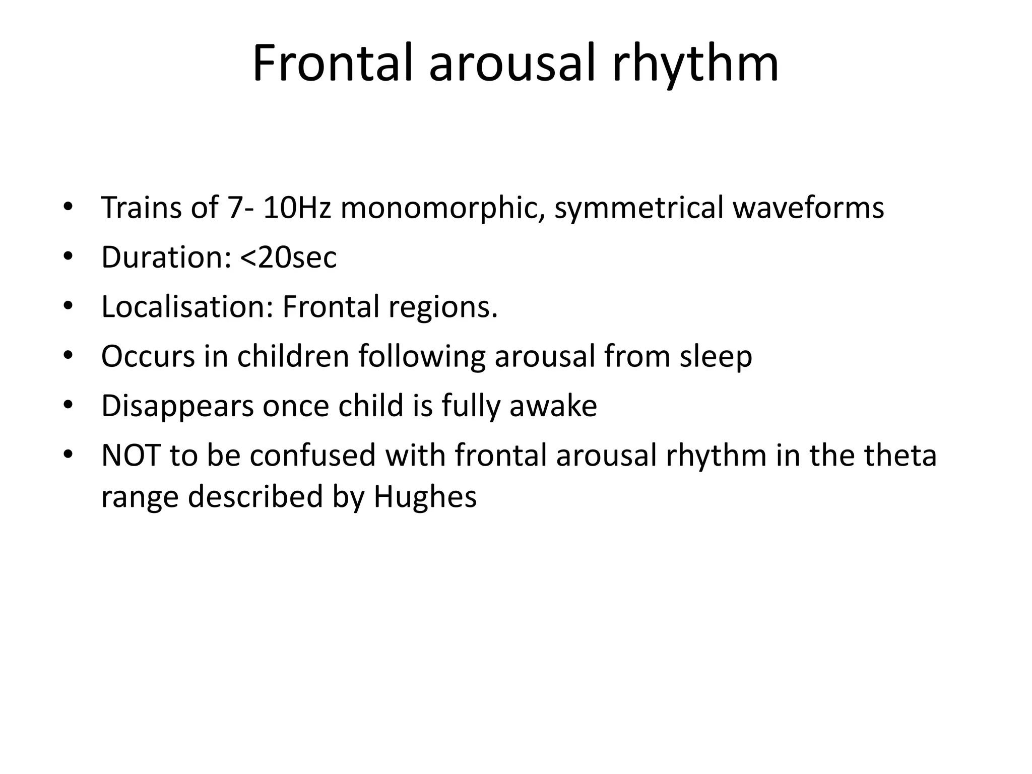 Frontal arousal rhythm
• Trains of 7- 10Hz monomorphic, symmetrical waveforms
• Duration: <20sec
• Localisation: Frontal regions.
• Occurs in children following arousal from sleep
• Disappears once child is fully awake
• NOT to be confused with frontal arousal rhythm in the theta
range described by Hughes
 