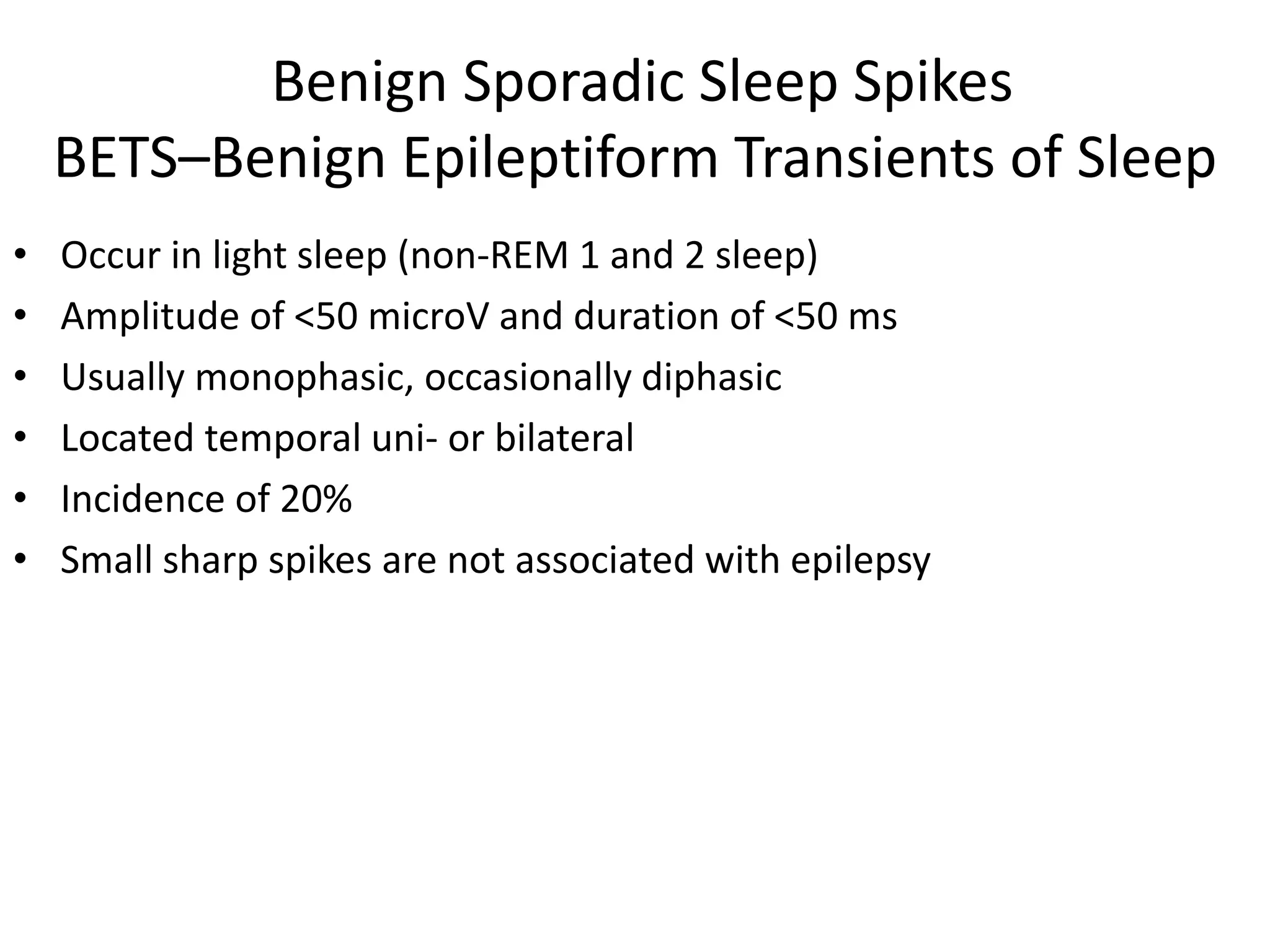 Benign Sporadic Sleep Spikes
BETS–Benign Epileptiform Transients of Sleep
• Occur in light sleep (non-REM 1 and 2 sleep)
• Amplitude of <50 microV and duration of <50 ms
• Usually monophasic, occasionally diphasic
• Located temporal uni- or bilateral
• Incidence of 20%
• Small sharp spikes are not associated with epilepsy
 