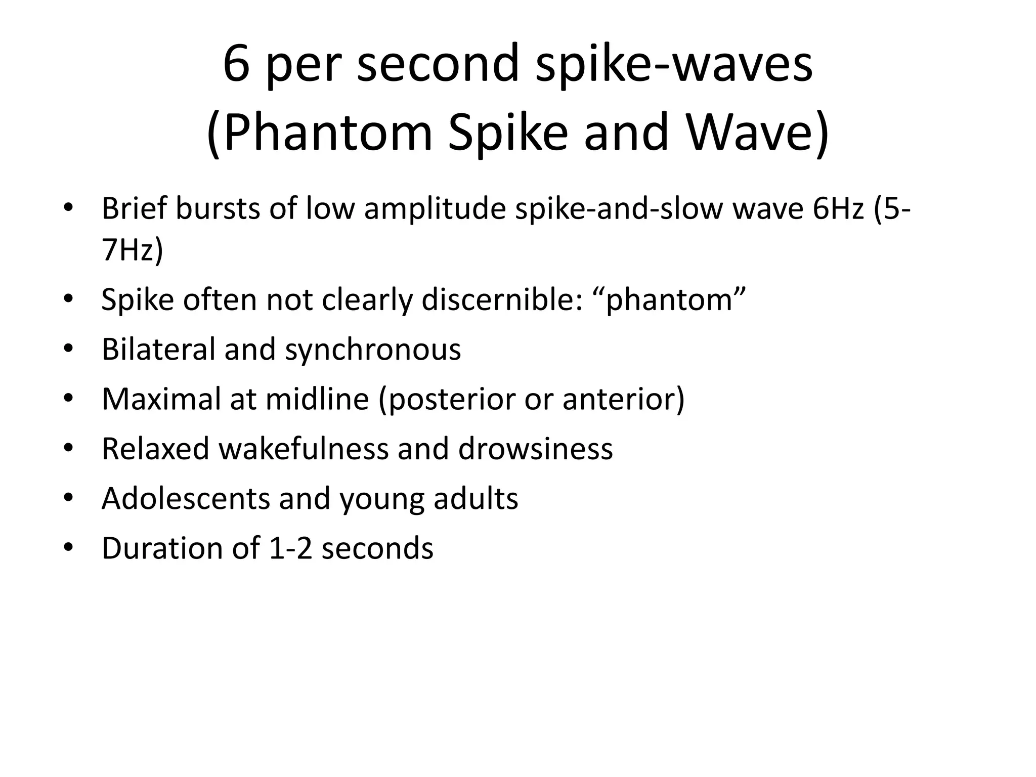 6 per second spike-waves
(Phantom Spike and Wave)
• Brief bursts of low amplitude spike-and-slow wave 6Hz (5-
7Hz)
• Spike often not clearly discernible: “phantom”
• Bilateral and synchronous
• Maximal at midline (posterior or anterior)
• Relaxed wakefulness and drowsiness
• Adolescents and young adults
• Duration of 1-2 seconds
 