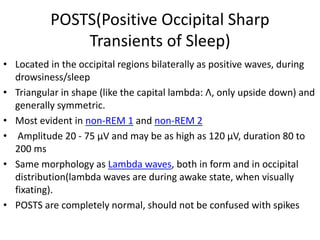 POSTS(Positive Occipital Sharp
Transients of Sleep)
• Located in the occipital regions bilaterally as positive waves, during
drowsiness/sleep
• Triangular in shape (like the capital lambda: Λ, only upside down) and
generally symmetric.
• Most evident in non-REM 1 and non-REM 2
• Amplitude 20 - 75 μV and may be as high as 120 μV, duration 80 to
200 ms
• Same morphology as Lambda waves, both in form and in occipital
distribution(lambda waves are during awake state, when visually
fixating).
• POSTS are completely normal, should not be confused with spikes
 
