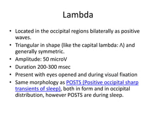 Lambda
• Located in the occipital regions bilaterally as positive
waves.
• Triangular in shape (like the capital lambda: Λ) and
generally symmetric.
• Amplitude: 50 microV
• Duration 200-300 msec
• Present with eyes opened and during visual fixation
• Same morphology as POSTS (Positive occipital sharp
transients of sleep), both in form and in occipital
distribution, however POSTS are during sleep.
 