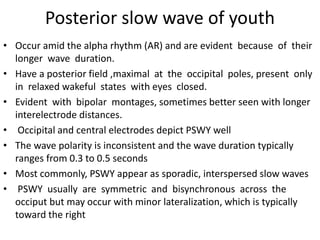 Posterior slow wave of youth
• Occur amid the alpha rhythm (AR) and are evident because of their
longer wave duration.
• Have a posterior field ,maximal at the occipital poles, present only
in relaxed wakeful states with eyes closed.
• Evident with bipolar montages, sometimes better seen with longer
interelectrode distances.
• Occipital and central electrodes depict PSWY well
• The wave polarity is inconsistent and the wave duration typically
ranges from 0.3 to 0.5 seconds
• Most commonly, PSWY appear as sporadic, interspersed slow waves
• PSWY usually are symmetric and bisynchronous across the
occiput but may occur with minor lateralization, which is typically
toward the right
 