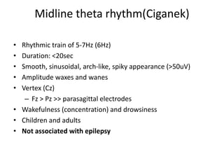 Midline theta rhythm(Ciganek)
• Rhythmic train of 5-7Hz (6Hz)
• Duration: <20sec
• Smooth, sinusoidal, arch-like, spiky appearance (>50uV)
• Amplitude waxes and wanes
• Vertex (Cz)
– Fz > Pz >> parasagittal electrodes
• Wakefulness (concentration) and drowsiness
• Children and adults
• Not associated with epilepsy
 
