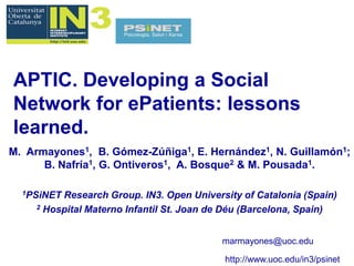 APTIC. Developing a Social
Network for ePatients: lessons
learned.
M. Armayones1, B. Gómez-Zúñiga1, E. Hernández1, N. Guillamón1;
      B. Nafría1, G. Ontiveros1, A. Bosque2 & M. Pousada1.

  1PSiNET Research Group. IN3. Open University of Catalonia (Spain)
     2 Hospital Materno Infantil St. Joan de Déu (Barcelona, Spain)




                                           marmayones@uoc.edu

                                           http://www.uoc.edu/in3/psinet
 