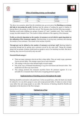 Effect of batching strategy on throughput

        Scenario             Runs             Use Batching                 Profit
        Scenario 1           20               Yes                          $324
        Scenario 2           20               No                           ($164)

The above two scenarios, taken from the simulation runs, go on to prove that Batching as a strategy
did help in increasing the profit. Benihana had the options of sending the guests in batches or
placing them in the groups in which they arrived. This becomes clear from the following example: -
Batching would mean clubbing two groups of guests of 5 and 3 members each. They would then
occupy one table instead of two. This results in better utilisation of the capacity of the restaurant.

Profits are directly dependant on the number of customers served which is again dependant on
the utilisation of the restaurant capacity. Batching helps in serving more customers and reducing
the number of lost customers. This results in the increase of profits.

Through put can be defined as the number of customers served per staff. Batching helped in
increasing through put by getting more customers served by the same staff. Taking the example
ahead, the two groups of guests would need two people to serve if no batching was there. But due to
batching, they can now be served by only one staff.

Potential Disadvantages:-

        There are many customers who do not like to share tables. They are ready to pay a premium
         if given private tables. This strategy causes loss of such customers.
        This strategy works best when demand highly exceeds supply.
        One of the ways of Demand Smoothening is to go for reservations and forward orders. This
         model does not allow any reservations.
        This strategy positions the restaurant anywhere below the premium segment. It is not
         advisable for a restaurant chain which aims at targeting premium segment.

                     Implementation of batching process throughout the night

Batching should be restricted to only peak hours. In the non peak hours, either the batch size should
be reduced or we can allow groups to come and occupy personal tables. It makes no sense to keep
some tables free and cramp people on one table. The decision of batching should be flexible and
dependant on the discretion of the floor manager.

                                        Optimal size of bar

 Scenario             Runs          Use Batching      Bar Seats      Tables         Profit
 Scenario 1           20            Yes               27             17             $201
 Scenario 2           20            Yes               67             12             $412
 Scenario 3           20            Yes               83             10             $406
 Scenario 4           20            No                27             17             ($268)
 Scenario 5           20            No                67             12             ($150)
 