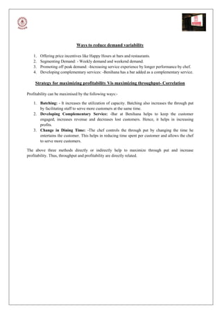 Ways to reduce demand variability

   1.   Offering price incentives like Happy Hours at bars and restaurants.
   2.   Segmenting Demand: - Weekly demand and weekend demand.
   3.   Promoting off peak demand: -Increasing service experience by longer performance by chef.
   4.   Developing complementary services: -Benihana has a bar added as a complementary service.

     Strategy for maximizing profitability Vis maximizing throughput- Correlation

Profitability can be maximised by the following ways:-

   1. Batching: - It increases the utilization of capacity. Batching also increases the through put
      by facilitating staff to serve more customers at the same time.
   2. Developing Complementary Service: -Bar at Benihana helps to keep the customer
      engaged, increases revenue and decreases lost customers. Hence, it helps in increasing
      profits.
   3. Change in Dining Time: -The chef controls the through put by changing the time he
      entertains the customer. This helps in reducing time spent per customer and allows the chef
      to serve more customers.

The above three methods directly or indirectly help to maximize through put and increase
profitability. Thus, throughput and profitability are directly related.
 