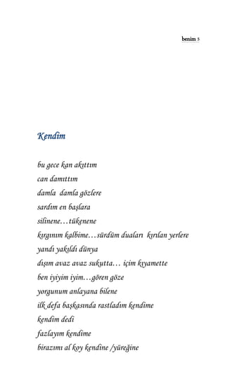 benim 5
Kendim
bu gece kan akıttım
can damıttım
damla damla gözlere
sardım en başlara
silinene…tükenene
kırgınım kalbime…sürdüm duaları kırılan yerlere
yandı yakıldı dünya
dışım avaz avaz sukutta… içim kıyamette
ben iyiyim iyim…gören göze
yorgunum anlayana bilene
ilk defa başkasında rastladım kendime
kendim dedi
fazlayım kendime
birazımı al koy kendine /yüreğine
 