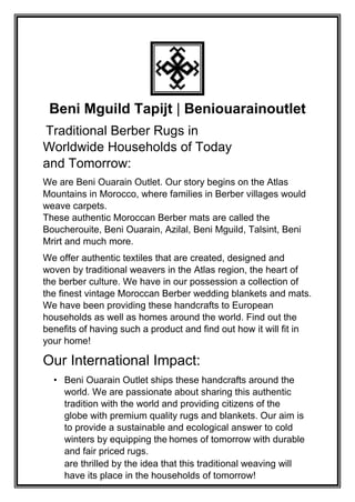 Beni Mguild Tapijt | Beniouarainoutlet
Traditional Berber Rugs in
Worldwide Households of Today
and Tomorrow:
We are Beni Ouarain Outlet. Our story begins on the Atlas
Mountains in Morocco, where families in Berber villages would
weave carpets.
These authentic Moroccan Berber mats are called the
Boucherouite, Beni Ouarain, Azilal, Beni Mguild, Talsint, Beni
Mrirt and much more.
We offer authentic textiles that are created, designed and
woven by traditional weavers in the Atlas region, the heart of
the berber culture. We have in our possession a collection of
the finest vintage Moroccan Berber wedding blankets and mats.
We have been providing these handcrafts to European
households as well as homes around the world. Find out the
benefits of having such a product and find out how it will fit in
your home!
Our International Impact:
• Beni Ouarain Outlet ships these handcrafts around the
world. We are passionate about sharing this authentic
tradition with the world and providing citizens of the
globe with premium quality rugs and blankets. Our aim is
to provide a sustainable and ecological answer to cold
winters by equipping the homes of tomorrow with durable
and fair priced rugs.
are thrilled by the idea that this traditional weaving will
have its place in the households of tomorrow!
 