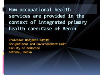 How occupational health
services are provided in the
context of integrated primary
health care:Case of Bénin

Professor Benjamin FAYOMI
Occupational and Environnement Unit
Faculty of Medecine
Cotonou, Bénin
 