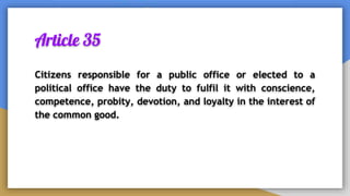Article 35
Citizens responsible for a public office or elected to a
political office have the duty to fulfil it with conscience,
competence, probity, devotion, and loyalty in the interest of
the common good.
 