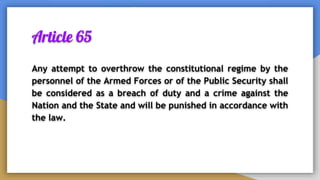 Article 65
Any attempt to overthrow the constitutional regime by the
personnel of the Armed Forces or of the Public Security shall
be considered as a breach of duty and a crime against the
Nation and the State and will be punished in accordance with
the law.
 