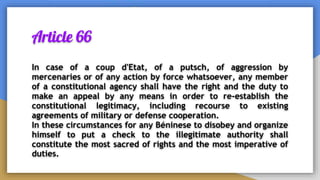 Article 66
In case of a coup d'Etat, of a putsch, of aggression by
mercenaries or of any action by force whatsoever, any member
of a constitutional agency shall have the right and the duty to
make an appeal by any means in order to re-establish the
constitutional legitimacy, including recourse to existing
agreements of military or defense cooperation.
In these circumstances for any Béninese to disobey and organize
himself to put a check to the illegitimate authority shall
constitute the most sacred of rights and the most imperative of
duties.
 