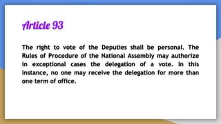 Article 93
The right to vote of the Deputies shall be personal. The
Rules of Procedure of the National Assembly may authorize
in exceptional cases the delegation of a vote. In this
instance, no one may receive the delegation for more than
one term of office.
 