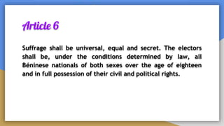 Article 6
Suffrage shall be universal, equal and secret. The electors
shall be, under the conditions determined by law, all
Béninese nationals of both sexes over the age of eighteen
and in full possession of their civil and political rights.
 