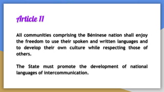 Article 11
All communities comprising the Béninese nation shall enjoy
the freedom to use their spoken and written languages and
to develop their own culture while respecting those of
others.
The State must promote the development of national
languages of intercommunication.
 