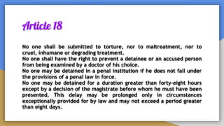 Article 18
No one shall be submitted to torture, nor to maltreatment, nor to
cruel, inhumane or degrading treatment.
No one shall have the right to prevent a detainee or an accused person
from being examined by a doctor of his choice.
No one may be detained in a penal institution if he does not fall under
the provisions of a penal law in force.
No one may be detained for a duration greater than forty-eight hours
except by a decision of the magistrate before whom he must have been
presented. This delay may be prolonged only in circumstances
exceptionally provided for by law and may not exceed a period greater
than eight days.
 