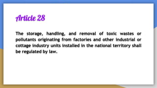 Article 28
The storage, handling, and removal of toxic wastes or
pollutants originating from factories and other industrial or
cottage industry units installed in the national territory shall
be regulated by law.
 