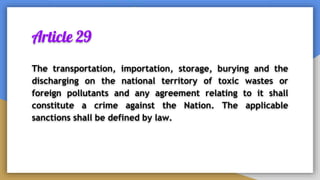 Article 29
The transportation, importation, storage, burying and the
discharging on the national territory of toxic wastes or
foreign pollutants and any agreement relating to it shall
constitute a crime against the Nation. The applicable
sanctions shall be defined by law.
 