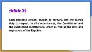 Article 34
Each Béninese citizen, civilian or military, has the sacred
duty to respect, in all circumstances, the Constitution and
the established constitutional order as well as the laws and
regulations of the Republic.
 