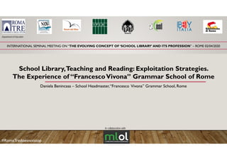 INTERNATIONAL SEMINAL MEETING ON “THE EVOLVING CONCEPT OF ‘SCHOOL LIBRARY’ AND ITS PROFESSION” – ROME 02/04/2020
Department of Education
School Library,Teaching and Reading: Exploitation Strategies.y, g g p g
The Experience of “FrancescoVivona” Grammar School of Rome
Daniela Benincasa – School Headmaster,“Francesco Vivona” Grammar School, Rome
In collaboration with
#RomaTredoesnotstop
 