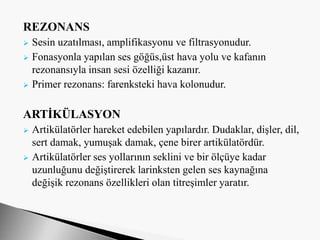 REZONANS
 Sesin uzatılması, amplifikasyonu ve filtrasyonudur.
 Fonasyonla yapılan ses göğüs,üst hava yolu ve kafanın
rezonansıyla insan sesi özelliği kazanır.
 Primer rezonans: farenksteki hava kolonudur.
ARTİKÜLASYON
 Artikülatörler hareket edebilen yapılardır. Dudaklar, dişler, dil,
sert damak, yumuşak damak, çene birer artikülatördür.
 Artikülatörler ses yollarının seklini ve bir ölçüye kadar
uzunluğunu değiştirerek larinksten gelen ses kaynağına
değişik rezonans özellikleri olan titreşimler yaratır.
 