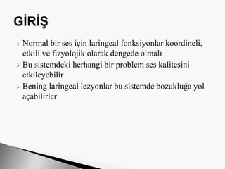  Normal bir ses için laringeal fonksiyonlar koordineli,
etkili ve fizyolojik olarak dengede olmalı
 Bu sistemdeki herhangi bir problem ses kalitesini
etkileyebilir
 Bening laringeal lezyonlar bu sistemde bozukluğa yol
açabilirler
 