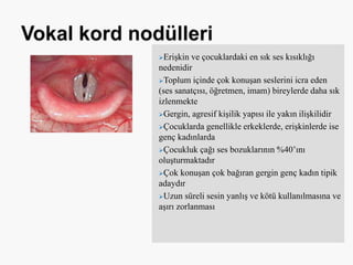 Erişkin ve çocuklardaki en sık ses kısıklığı
nedenidir
Toplum içinde çok konuşan seslerini icra eden
(ses sanatçısı, öğretmen, imam) bireylerde daha sık
izlenmekte
Gergin, agresif kişilik yapısı ile yakın ilişkilidir
Çocuklarda genellikle erkeklerde, erişkinlerde ise
genç kadınlarda
Çocukluk çağı ses bozuklarının %40’ını
oluşturmaktadır
Çok konuşan çok bağıran gergin genç kadın tipik
adaydır
Uzun süreli sesin yanlış ve kötü kullanılmasına ve
aşırı zorlanması
 