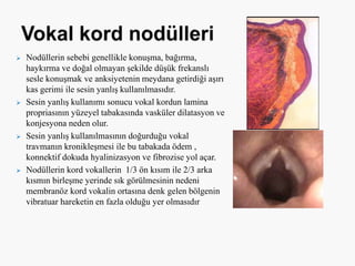  Nodüllerin sebebi genellikle konuşma, bağırma,
haykırma ve doğal olmayan şekilde düşük frekanslı
sesle konuşmak ve anksiyetenin meydana getirdiği aşırı
kas gerimi ile sesin yanlış kullanılmasıdır.
 Sesin yanlış kullanımı sonucu vokal kordun lamina
propriasının yüzeyel tabakasında vasküler dilatasyon ve
konjesyona neden olur.
 Sesin yanlış kullanılmasının doğurduğu vokal
travmanın kronikleşmesi ile bu tabakada ödem ,
konnektif dokuda hyalinizasyon ve fibrozise yol açar.
 Nodüllerin kord vokallerin 1/3 ön kısım ile 2/3 arka
kısmın birleşme yerinde sık görülmesinin nedeni
membranöz kord vokalin ortasına denk gelen bölgenin
vibratuar hareketin en fazla olduğu yer olmasıdır
 