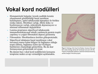  Histopatolojik bulgular; kronik nodülde keratin
oluşumunun görülebildiği bazal membran
kalınlaşması, epitel tabakasında hiperplazi ile birlikte
reinke ödemi, fibroblast varlığı, fibröz doku ve
hyalinizasyon varlığı, mikrokistik dejenerasyon ve
minimal inflamatuar değişiklikler
 Lamina proprianın süperfisyal tabakasında
immunohistokimyasal teknik yardımıyla protein tespiti
yapılmış ve yoğun fibronektin deposu gözlenmiş
 Fibronektin: fibroblastlarca üretilen glikoproteindir.
 Süperfisyal tabakanın bazal membranın vokal
travmaya maruz kalan bölgesi ile bağlantısı olduğu
tespit edilmiş, bağlantıyı kalın tip 4 kollajen
bantlarının oluşturduğu gösterilmiş. Bu da skar
formasyonun gelişiminde rol oynar.
 Bu durum bazı vokal kord nodüllerinin konuşma
terapisine neden cevap vermediğini açıklamakta.
 