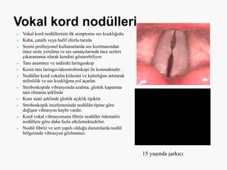  Vokal kord nodüllerinin ilk semptomu ses kısıklığıdır.
 Kaba, çatallı veya hafif eforlu tarzda
 Sesini profesyonel kullananlarda ses kısılmasından
önce seste yorulma ve ses sanatçılarında ince sesleri
çıkaramama olarak kendini gösterebiliyor.
 Tanı anamnez ve indirekt laringoskop
 Kesin tanı laringovideostroboskopi ile konmaktadır .
 Nodüller kord vokalin kitlesini ve kalınlığını artırarak
nefeslilik ve ses kısıklığına yol açarlar.
 Stroboskopide vibrasyonda azalma, glottik kapanma
tam olmama şeklinde
 Kum saati şeklinde glottik açıklık tipiktir.
 Stroboskopik incelemesinde nodülün tipine göre
değişen vibrasyon kaybı vardır.
 Kord vokal vibrasyonunu fibröz nodüller ödematöz
nodüllere göre daha fazla etkilemektedirler.
 Nodül fibröz ve sert yapılı olduğu durumlarda nodül
bölgesinde vibrasyon gözlenmez.
15 yaşında şarkıcı
 