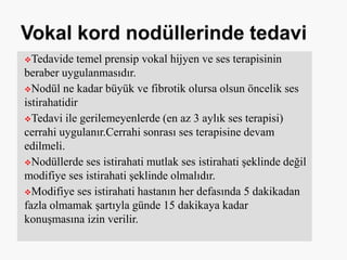 Tedavide temel prensip vokal hijyen ve ses terapisinin
beraber uygulanmasıdır.
Nodül ne kadar büyük ve fibrotik olursa olsun öncelik ses
istirahatidir
Tedavi ile gerilemeyenlerde (en az 3 aylık ses terapisi)
cerrahi uygulanır.Cerrahi sonrası ses terapisine devam
edilmeli.
Nodüllerde ses istirahati mutlak ses istirahati şeklinde değil
modifiye ses istirahati şeklinde olmalıdır.
Modifiye ses istirahati hastanın her defasında 5 dakikadan
fazla olmamak şartıyla günde 15 dakikaya kadar
konuşmasına izin verilir.
 