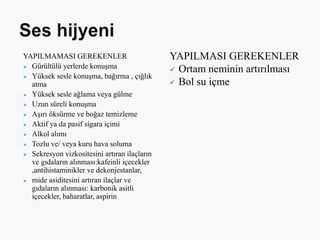 YAPILMAMASI GEREKENLER
 Gürültülü yerlerde konuşma
 Yüksek sesle konuşma, bağırma , çığlık
atma
 Yüksek sesle ağlama veya gülme
 Uzun süreli konuşma
 Aşırı öksürme ve boğaz temizleme
 Aktif ya da pasif sigara içimi
 Alkol alımı
 Tozlu ve/ veya kuru hava soluma
 Sekresyon vizkositesini artıran ilaçların
ve gıdaların alınması:kafeinli içecekler
,antihistaminikler ve dekonjestanlar,
 mide asiditesini artıran ilaçlar ve
gıdaların alınması: karbonik asitli
içecekler, baharatlar, aspirin
YAPILMASI GEREKENLER
 Ortam neminin artırılması
 Bol su içme
 