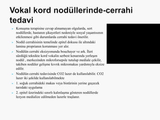  Konuşma terapisine cevap alınamayan olgularda, sert
nodüllerde, hastanın şikayetleri nedeniyle sosyal yaşantısının
etkilenmesi gibi durumlarda cerrahi tedavi önerilir.
 Nodül cerrahisinin temelinde epitel dokusu ile altındaki
lamina proprianın korunması yer alır.
 Nodülün cerrahi eksizyonunda bouchayer ve ark. İleri
sürdüğü teknikte kord vokalin serbest kenarında yerleşen
nodül , merkezinden mikroforsepsle tutulup mediale çekilir,
takiben nodüler gelişme kıvrık mikromakas yardımıyla eksize
edilir.
 Nodülün cerrahi tedavisinde CO2 lazer de kullanılabilir. CO2
lazer iki şekilde kullanılabilmekte
 1. soğuk cerrahideki makas veya bistürinin yerine geçecek
tarzdaki uygulama
 2. epitel üzerindeki sınırlı kalınlaşma gösteren nodüllerde
lezyon medialize edilmeden lazerle traşlanır.
 