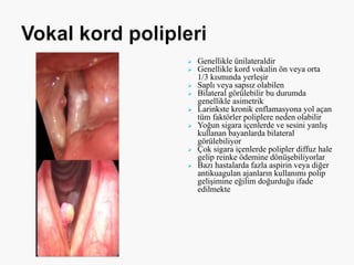  Genellikle ünilateraldir
 Genellikle kord vokalin ön veya orta
1/3 kısmında yerleşir
 Saplı veya sapsız olabilen
 Bilateral görülebilir bu durumda
genellikle asimetrik
 Larinkste kronik enflamasyona yol açan
tüm faktörler poliplere neden olabilir
 Yoğun sigara içenlerde ve sesini yanlış
kullanan bayanlarda bilateral
görülebiliyor
 Çok sigara içenlerde polipler diffuz hale
gelip reinke ödemine dönüşebiliyorlar
 Bazı hastalarda fazla aspirin veya diğer
antikuagulan ajanların kullanımı polip
gelişimine eğilim doğurduğu ifade
edilmekte
 
